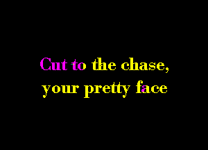 Cut to the chase,

your pretty face