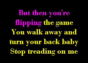 But then you're
flipping the game
You walk away and

turn your back baby
Stop treading on me