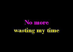 No more

wasting my time