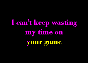 I can't keep wasiing

my time on
your game