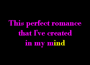 This perfect romance
that I've created
in my mind