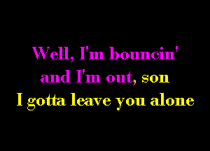 W ell, I'm bouncin'
and I'm out, son
I gotta leave you alone