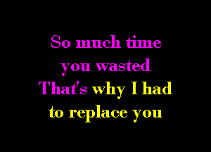So much time
you wasted

That's Why I had

to replace you