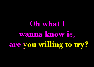 Oh what I

wanna know is,

are you willing to try?