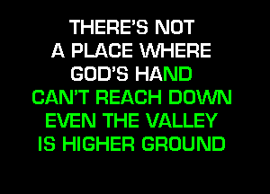 THERE'S NOT
A PLACE WHERE
GODS HAND
CAN'T REACH DOWN
EVEN THE VALLEY
IS HIGHER GROUND