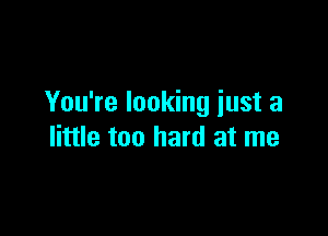 You're looking iust a

little too hard at me