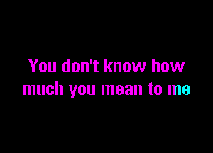 You don't know how

much you mean to me