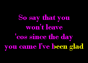 So say that you
won't leave
'cos Since the day
you came I've been glad