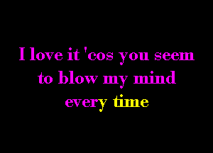 I love it 'cos you seem

to blow my mind
every time