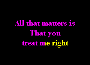 All that matters is

That you

treat me right