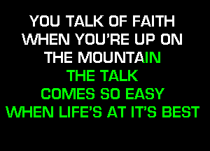 YOU TALK OF FAITH
WHEN YOU'RE UP ON
THE MOUNTAIN
THE TALK
COMES SO EASY
WHEN LIFE'S AT ITS BEST