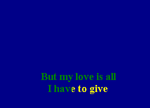 But my love is all
I have to give