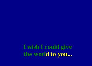 I wish I could give
the world to you...