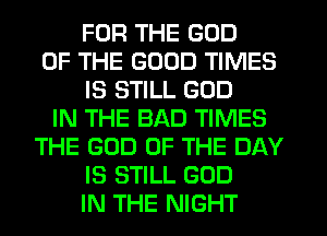 FOR THE GOD
OF THE GOOD TIMES
IS STILL GOD
IN THE BAD TIMES
THE GOD OF THE DAY
IS STILL GOD
IN THE NIGHT