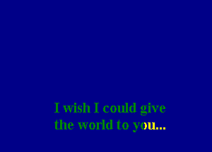 I wish I could give
the world to you...