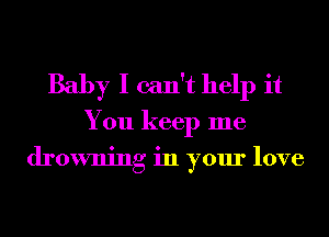 Baby I can't help it
You keep me
drowning in your love