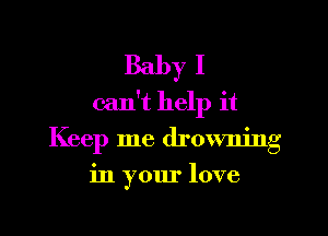 Baby I
can't help it

Keep me drowning
in your love