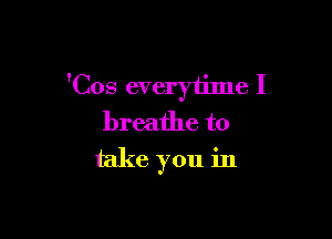 'Cos everytilne I

breathe to
take you in