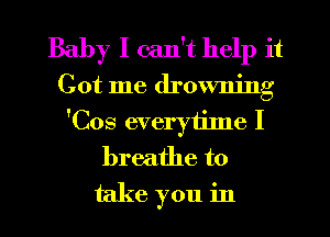Baby I can't help it
Got me drowning
'Cos everytinle I
breathe to
take you in