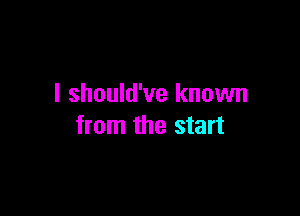 I should've known

from the start
