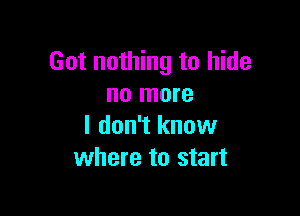 Got nothing to hide
no more

I don't know
where to start