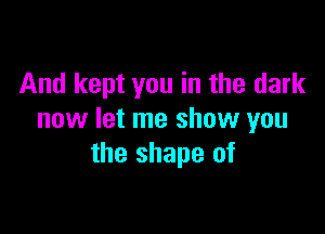 And kept you in the dark

now let me show you
the shape of