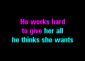 He works hard

to give her all
he thinks she wants