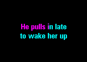 He pulls in late

to wake her up