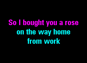 So I bought you a rose

on the way home
from work