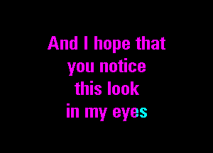 And I hope that
you notice

this look
in my eyes