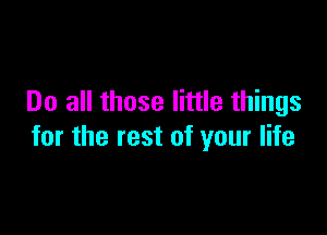 Do all those little things

for the rest of your life