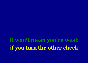 It won't mean you're weak
if you turn the other cheek