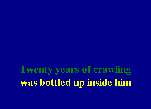 Twenty years of crawling
was bottled up inside him