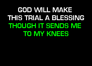 GOD WILL MAKE
THIS TRIAL A BLESSING
THOUGH IT SENDS ME

TO MY KNEES