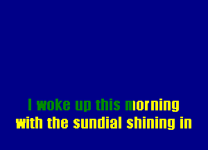 I woke llll this morning
with the sunnial shining in