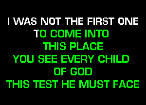 I WAS NOT THE FIRST ONE
TO COME INTO
THIS PLACE
YOU SEE EVERY CHILD
OF GOD
THIS TEST HE MUST FACE
