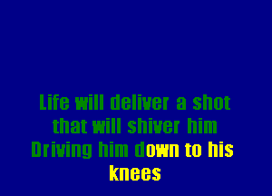 life will deliver a shot
that will shiver him
Driving him down to his
knees