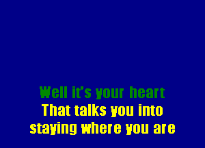 well it's your heart
That talks you into
staying where mm are