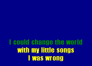 I could change the worm
with my little songs
I was wrong