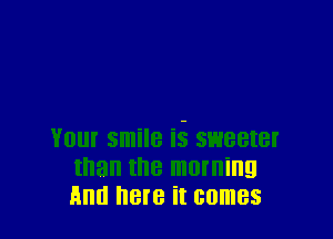 Your smile E sweeter
than the morning
And here it comes