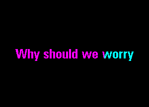 Why should we worry