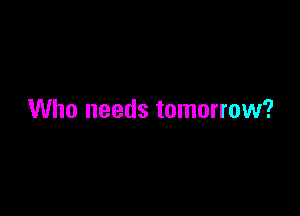 Who needs tomorrow?