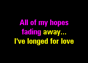 All of my hopes

fading away...
I've longed for love