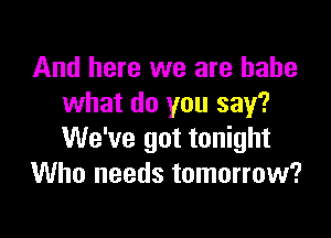 And here we are babe
what do you say?

We've got tonight
Who needs tomorrow?