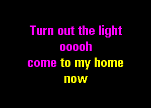 Turn out the light
ooooh

come to my home
now