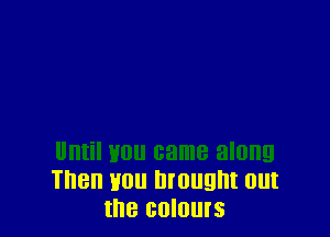 Until you came along
Then you brought out
the colours