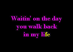 W aitin' 0n the day

you walk back

in my life