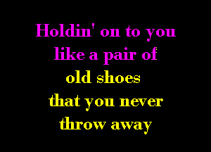 Holdin' on to you
like a pair of
old shoes

that you never

throw away I