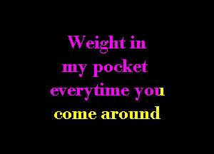 W eight in
my pocket

everyiime you

come around