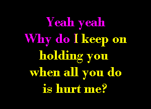 Yeah yeah
Why do I keep on

holding you
when all you do

is hurt me? I